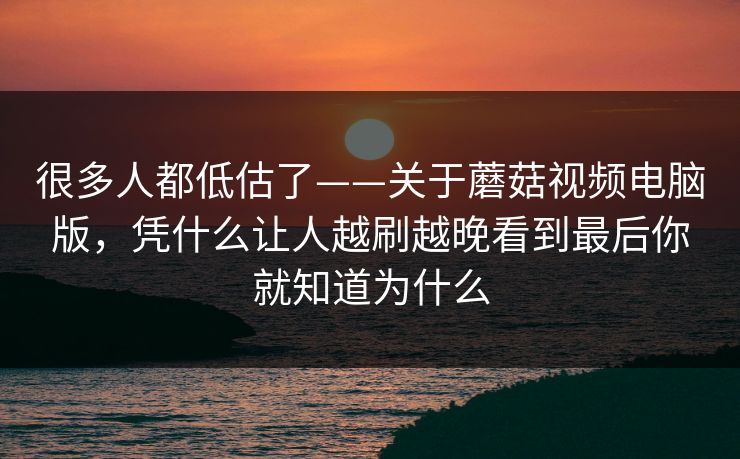 很多人都低估了——关于蘑菇视频电脑版，凭什么让人越刷越晚看到最后你就知道为什么