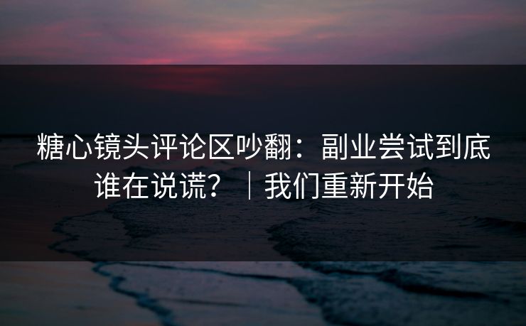 糖心镜头评论区吵翻：副业尝试到底谁在说谎？｜我们重新开始