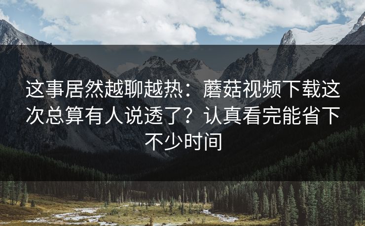 这事居然越聊越热：蘑菇视频下载这次总算有人说透了？认真看完能省下不少时间