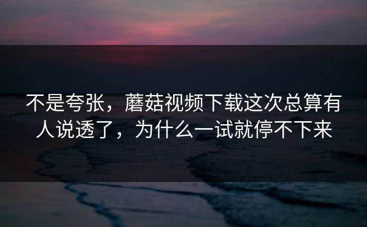 不是夸张，蘑菇视频下载这次总算有人说透了，为什么一试就停不下来
