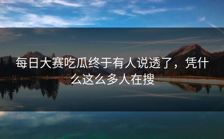 每日大赛吃瓜终于有人说透了，凭什么这么多人在搜