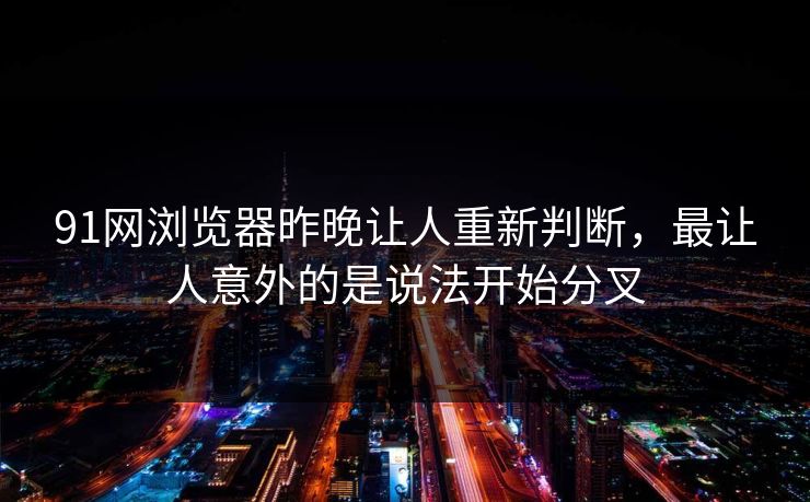 91网浏览器昨晚让人重新判断，最让人意外的是说法开始分叉