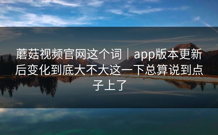 蘑菇视频官网这个词｜app版本更新后变化到底大不大这一下总算说到点子上了
