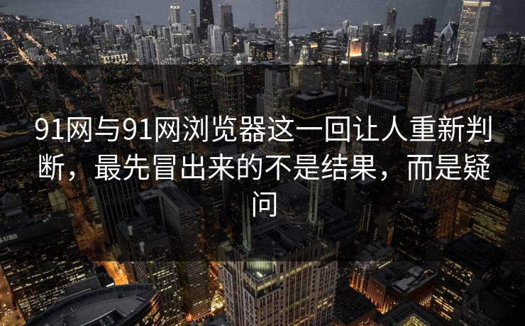 91网与91网浏览器这一回让人重新判断，最先冒出来的不是结果，而是疑问