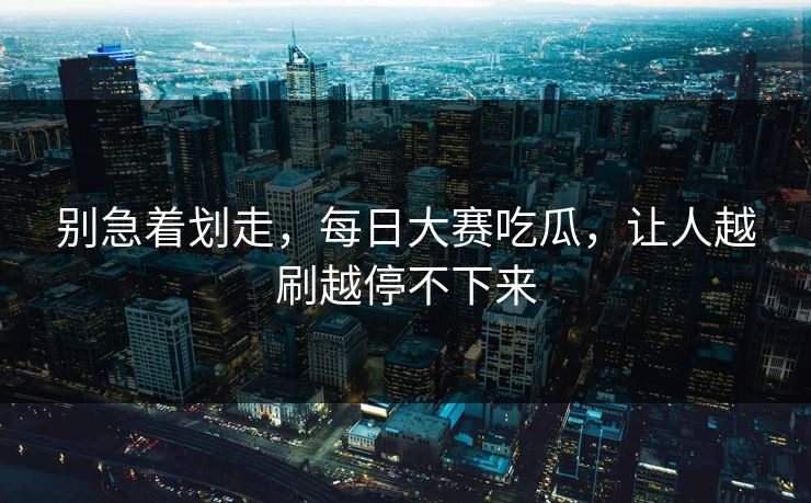 别急着划走，每日大赛吃瓜，让人越刷越停不下来