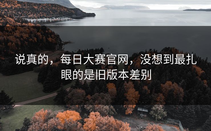 说真的，每日大赛官网，没想到最扎眼的是旧版本差别