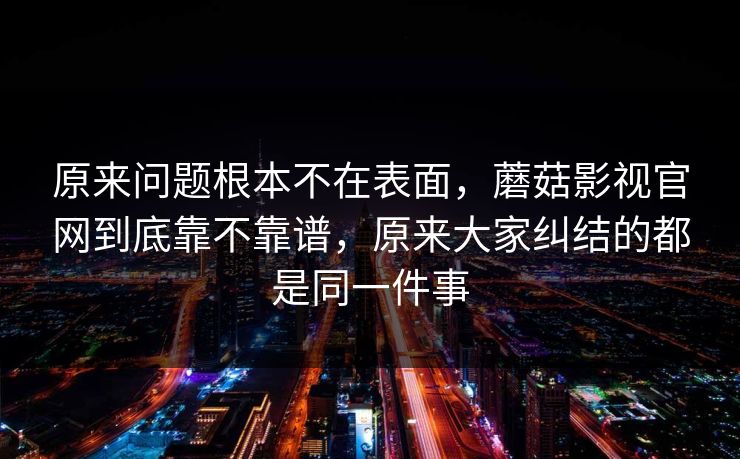 原来问题根本不在表面，蘑菇影视官网到底靠不靠谱，原来大家纠结的都是同一件事
