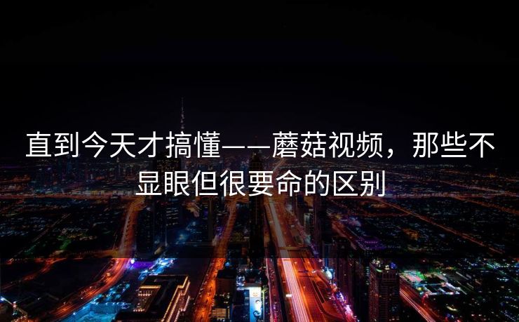 直到今天才搞懂——蘑菇视频，那些不显眼但很要命的区别