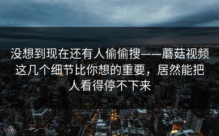 没想到现在还有人偷偷搜——蘑菇视频这几个细节比你想的重要，居然能把人看得停不下来