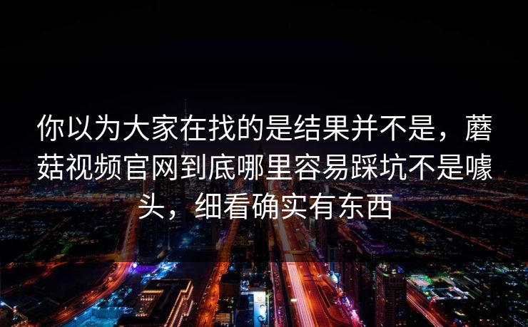 你以为大家在找的是结果并不是，蘑菇视频官网到底哪里容易踩坑不是噱头，细看确实有东西