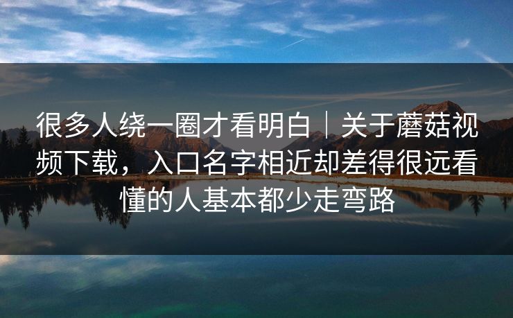 很多人绕一圈才看明白｜关于蘑菇视频下载，入口名字相近却差得很远看懂的人基本都少走弯路
