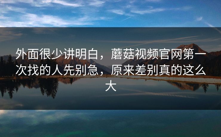 外面很少讲明白，蘑菇视频官网第一次找的人先别急，原来差别真的这么大