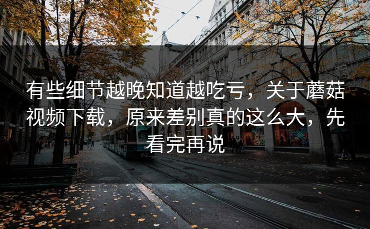 有些细节越晚知道越吃亏，关于蘑菇视频下载，原来差别真的这么大，先看完再说