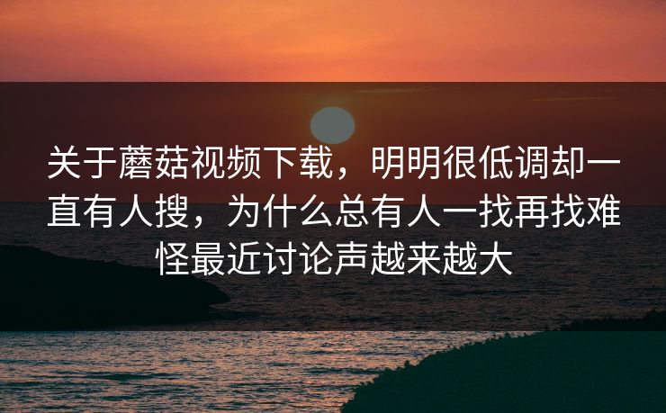 关于蘑菇视频下载，明明很低调却一直有人搜，为什么总有人一找再找难怪最近讨论声越来越大