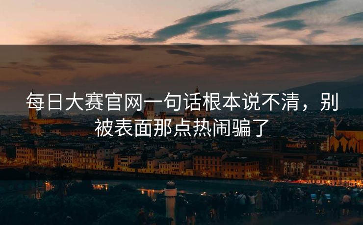 每日大赛官网一句话根本说不清,别被表面那点热闹骗了 每日大赛官网一句话根本说不清,别被表面那点热闹骗了