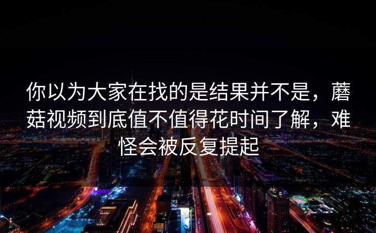 你以为大家在找的是结果并不是,蘑菇视频到底值不值得花时间了解,难怪会被反复提起 你以为大家在找的是结果并不是,蘑菇视频到底值不值得花时间了解,难怪会被反复提起