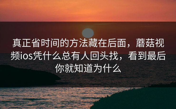 真正省时间的方法藏在后面,蘑菇视频ios凭什么总有人回头找,看到最后你就知道为什么 真正省时间的方法藏在后面,蘑菇视频ios凭什么总有人回头找,看到最后你就知道为什么