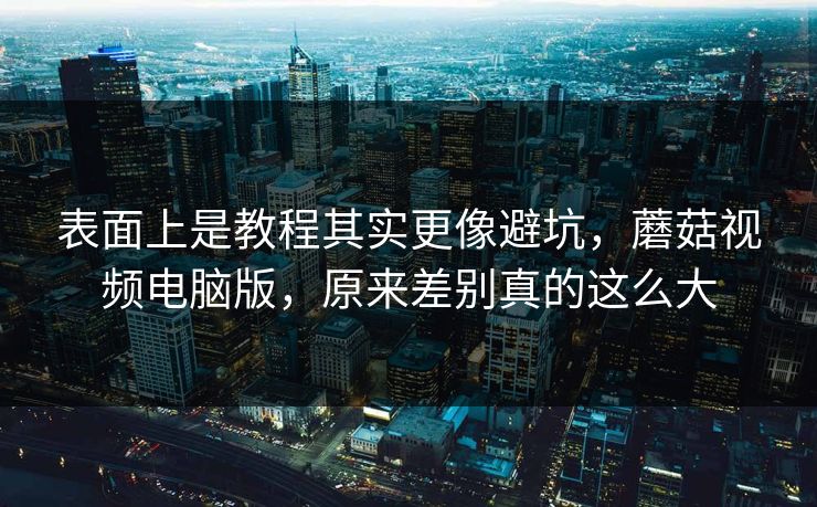 表面上是教程其实更像避坑,蘑菇视频电脑版,原来差别真的这么大 表面上是教程其实更像避坑,蘑菇视频电脑版,原来差别真的这么大