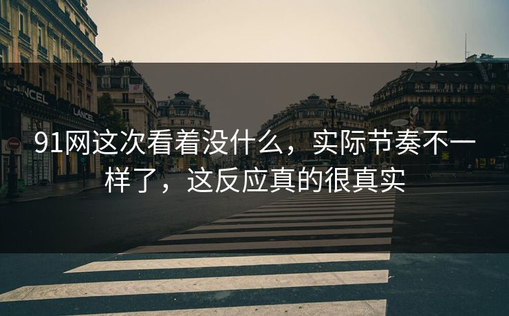 91网这次看着没什么,实际节奏不一样了,这反应真的很真实 91网这次看着没什么,实际节奏不一样了,这反应真的很真实