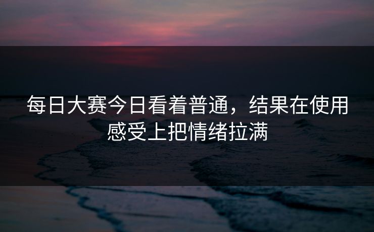 每日大赛今日看着普通,结果在使用感受上把情绪拉满 每日大赛今日看着普通,结果在使用感受上把情绪拉满