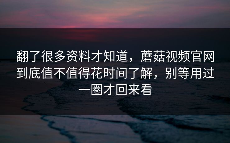 翻了很多资料才知道,蘑菇视频官网到底值不值得花时间了解,别等用过一圈才回来看 翻了很多资料才知道,蘑菇视频官网到底值不值得花时间了解,别等用过一圈才回来看