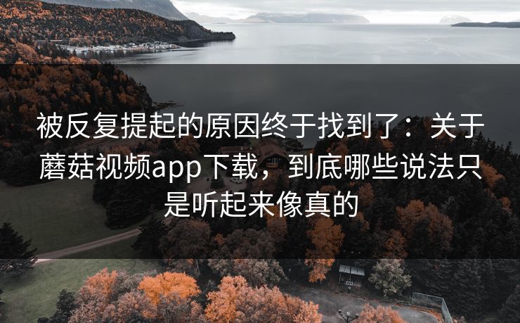 被反复提起的原因终于找到了:关于蘑菇视频app下载,到底哪些说法只是听起来像真的 被反复提起的原因终于找到了:关于蘑菇视频app下载,到底哪些说法只是听起来像真的