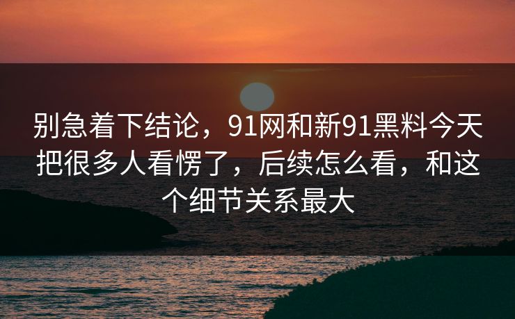别急着下结论,91网和新91黑料今天把很多人看愣了,后续怎么看,和这个细节关系最大 别急着下结论,91网和新91黑料今天把很多人看愣了,后续怎么看,和这个细节关系最大