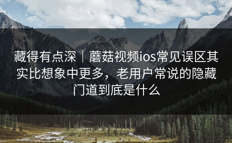 藏得有点深｜蘑菇视频ios常见误区其实比想象中更多，老用户常说的隐藏门道到底是什么