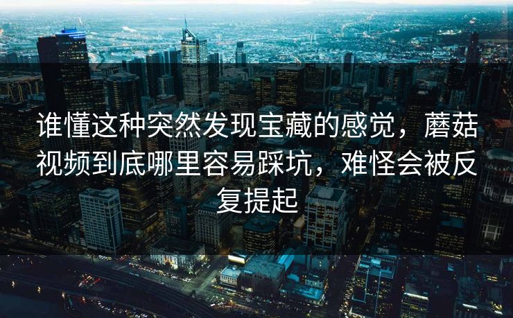 谁懂这种突然发现宝藏的感觉，蘑菇视频到底哪里容易踩坑，难怪会被反复提起