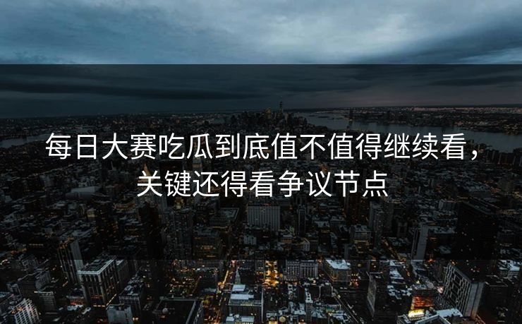 每日大赛吃瓜到底值不值得继续看，关键还得看争议节点