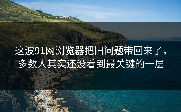 这波91网浏览器把旧问题带回来了，多数人其实还没看到最关键的一层