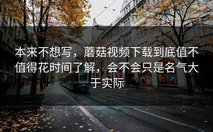 本来不想写，蘑菇视频下载到底值不值得花时间了解，会不会只是名气大于实际