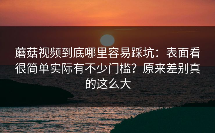 蘑菇视频到底哪里容易踩坑:表面看很简单实际有不少门槛?原来差别真的这么大 蘑菇视频到底哪里容易踩坑:表面看很简单实际有不少门槛?原来差别真的这么大