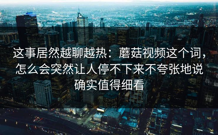 这事居然越聊越热：蘑菇视频这个词，怎么会突然让人停不下来不夸张地说确实值得细看