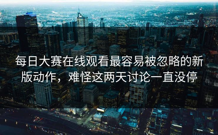 每日大赛在线观看最容易被忽略的新版动作，难怪这两天讨论一直没停