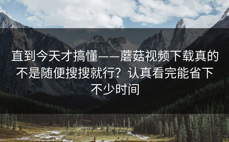 直到今天才搞懂——蘑菇视频下载真的不是随便搜搜就行？认真看完能省下不少时间