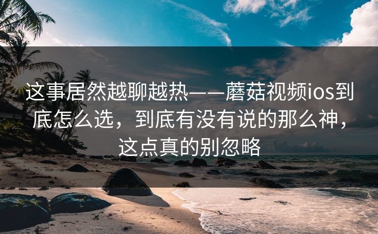 这事居然越聊越热——蘑菇视频ios到底怎么选，到底有没有说的那么神，这点真的别忽略