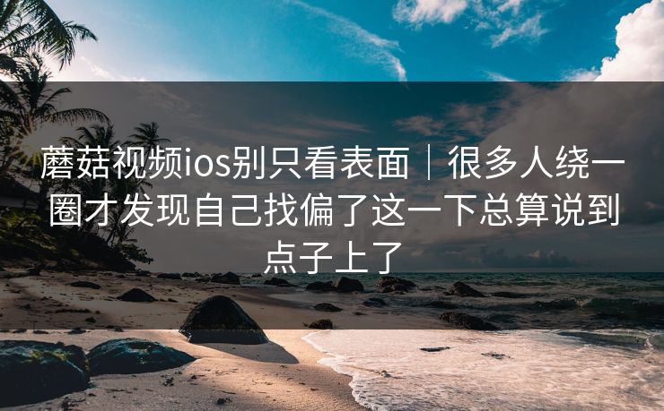 蘑菇视频ios别只看表面｜很多人绕一圈才发现自己找偏了这一下总算说到点子上了