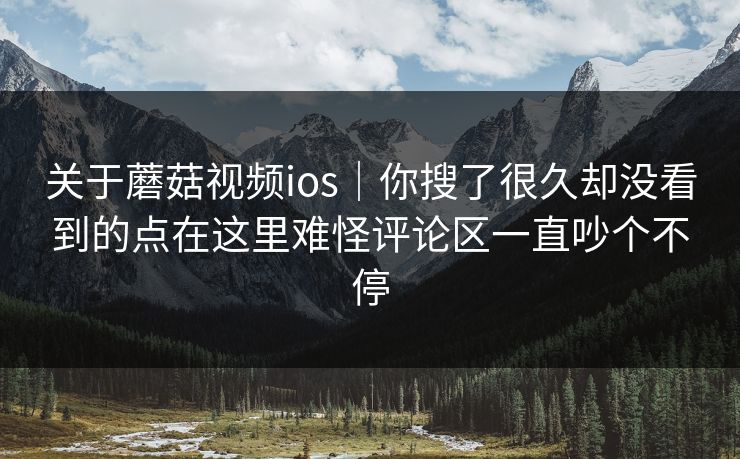 关于蘑菇视频ios｜你搜了很久却没看到的点在这里难怪评论区一直吵个不停