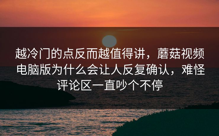 越冷门的点反而越值得讲，蘑菇视频电脑版为什么会让人反复确认，难怪评论区一直吵个不停