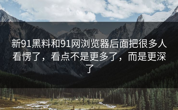 新91黑料和91网浏览器后面把很多人看愣了，看点不是更多了，而是更深了