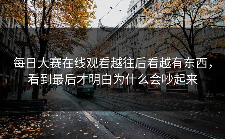 每日大赛在线观看越往后看越有东西，看到最后才明白为什么会吵起来
