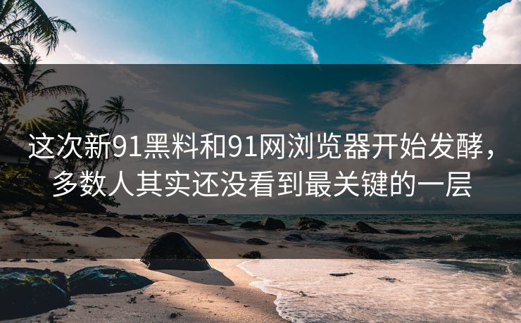 这次新91黑料和91网浏览器开始发酵，多数人其实还没看到最关键的一层