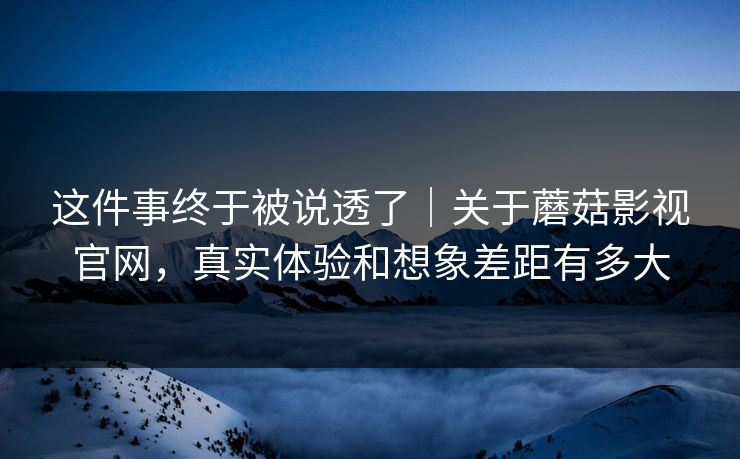 这件事终于被说透了｜关于蘑菇影视官网，真实体验和想象差距有多大