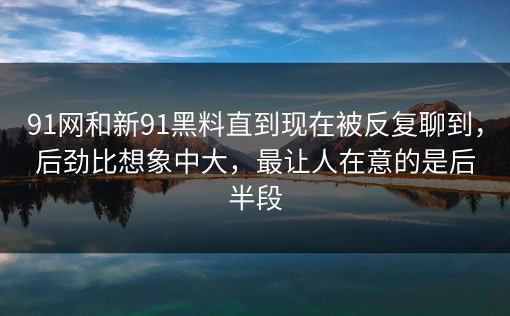 91网和新91黑料直到现在被反复聊到，后劲比想象中大，最让人在意的是后半段